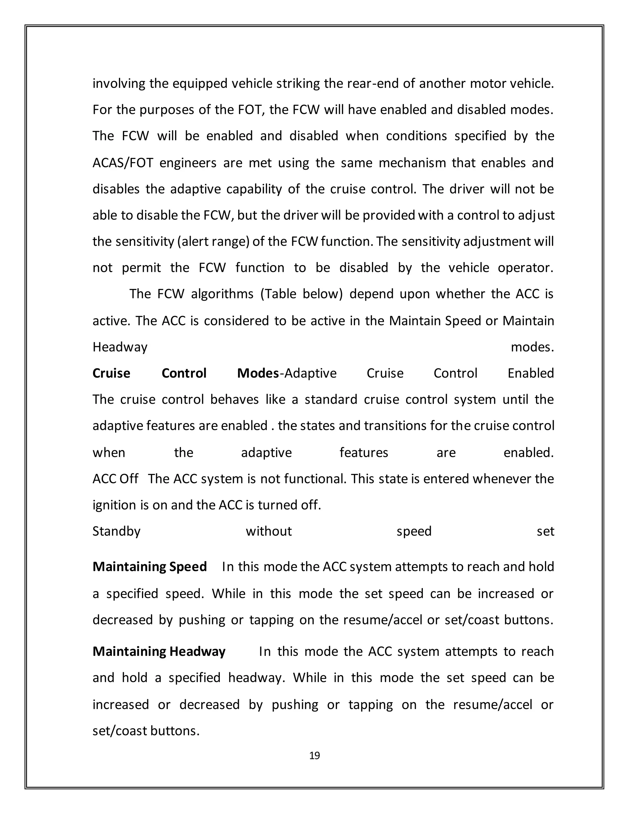 integrated with a Geographic Information System (GIS) which has a map of the
community and translates the longitude and latitude into addresses.
BRAKE AND THROTLE CONTROL
A new Delphi Brake Control System will replace the OEM brake
components on the Prototype and FOT deployment vehicles. The brake
control system includes an anti-lock brake system (ABS), vehicle stability
enhancement, and traction control features. For this program, the brake
system will be enhanced to respond to ACC braking commands while
maintaining the braking features and functions that were in the original brake
system. Delphi’s common best engineering practices will be used to perform
safety analysis and vehicle level verification of the brake system to ensure
production-level confidence in the brake system.
Over the past two years, the DBC 7.2 brake control system has undergone
significant testing for production programs. During the first year of the
ACAS/FOT program, the brake system was integrated on a chassis mule and
one of the Engineering Development Vehicles. Calibration and tuning of the
brake system has started. Throttle Control System
The throttle control system maintains the vehicle speed in response to the
speed set by the driver or in response to the speed requested by the ACC
function. The Delphi stepper motor cruise control (SMCC), standard in the
Buick LeSabre, will be modified to perform the required functions. The
required modifications have been used successfully in other projects. During
the first year, interface requirements were defined and throttle control
system modifications were designed for the prototype vehicle.
19
 