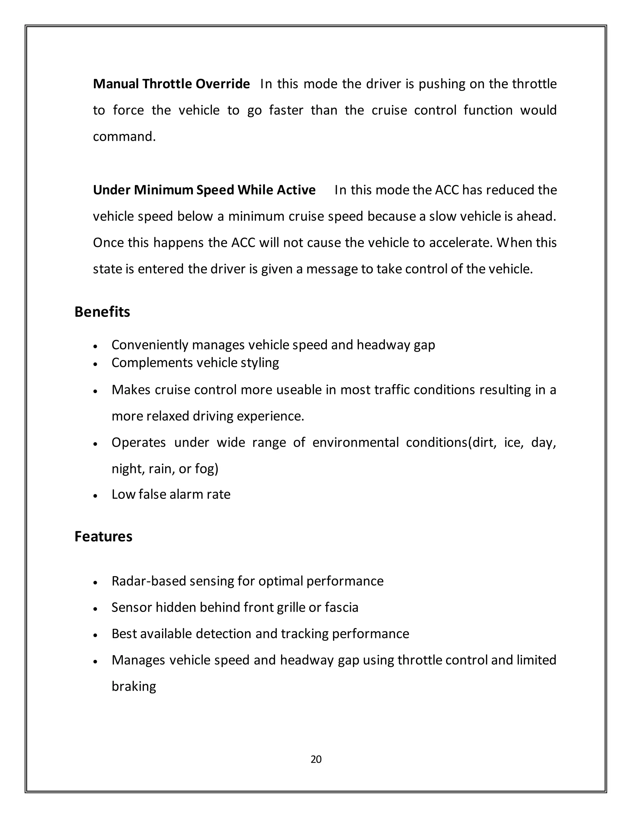The information from the ACC controller and the ACC radar sub-system is
fed to the processor through the CAN bus which has the data rate of 500kbps.
The ACC controller controls the throttle and brake actuators to have effective
brake and throttle control. The block diagram fig.5 given below shows the ACC
system.
The primary ACC Subsystem display will be in a head-up display. The primary
ACC display will include the following information: The vehicle will provide a
forward collision warning capability that will provide alerts and advisory
displays to assist drivers in avoiding or reducing the severity of crashes
involving the equipped vehicle striking the rear-end of another motor vehicle.
For the purposes of the FOT, the FCW will have enabled and disabled modes.
The FCW will be enabled and disabled when conditions specified by the
ACAS/FOT engineers are met using the same mechanism that enables and
disables the adaptive capability of the cruise control. The driver will not be
able to disable the FCW, but the driver will be provided with a control to
adjust the sensitivity (alert range) of the FCW function. The sensitivity
adjustment will not permit the FCW function to be disabled by the vehicle
operator.
The FCW algorithms (Table below) depend upon whether the ACC is
active. The ACC is considered to be active in the Maintain Speed or Maintain
Headway modes.
Cruise Control Modes-Adaptive Cruise Control Enabled
The cruise control behaves like a standard cruise control system until the
adaptive features are enabled . the states and transitions for the cruise
control when the adaptive features are enabled.
20
 