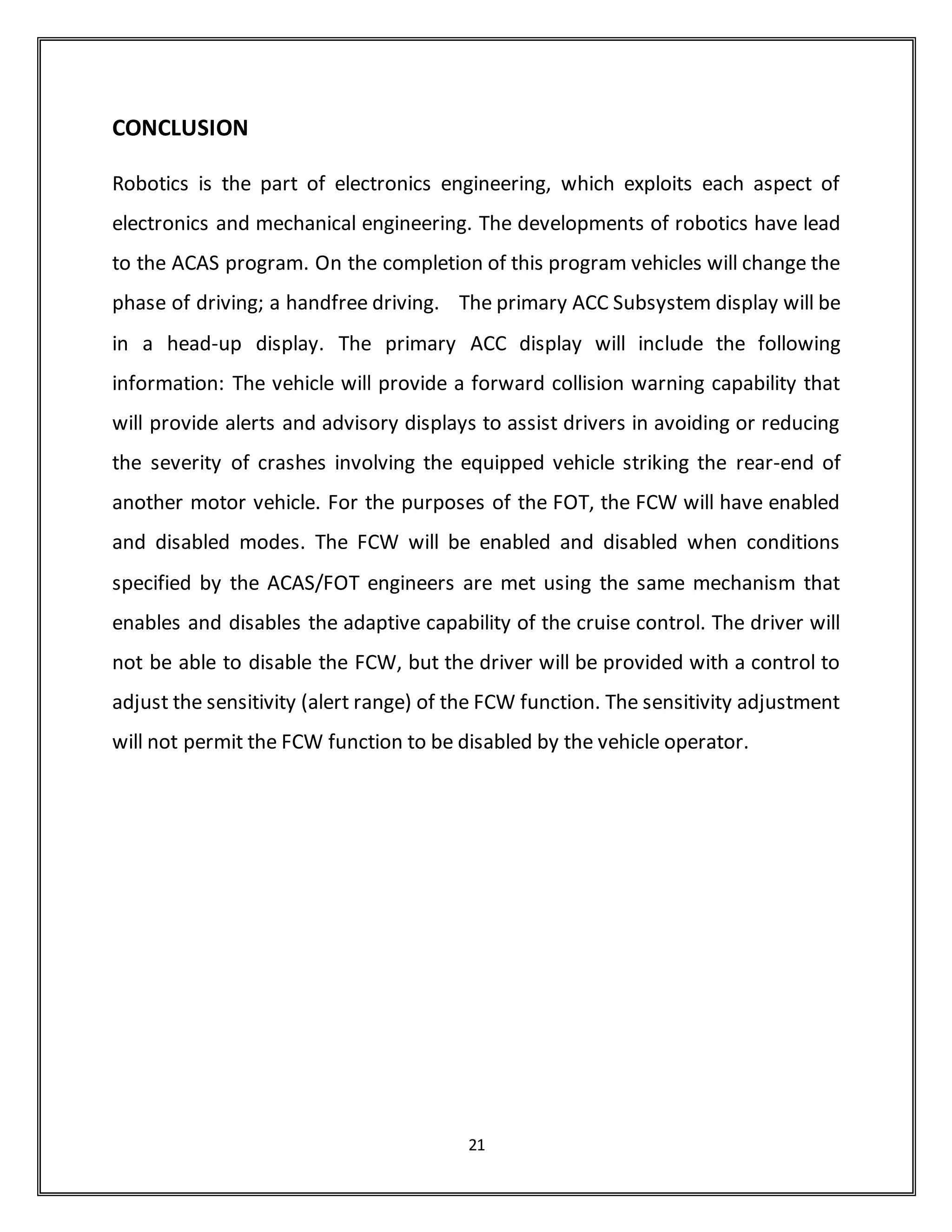 ACC Off The ACC system is not functional. This state is entered whenever the
ignition is on and the ACC is turned off.
Standby without speed set
Maintaining Speed In this mode the ACC system attempts to reach and hold
a specified speed. While in this mode the set speed can be increased or
decreased by pushing or tapping on the resume/accel or set/coast buttons.
Maintaining Headway In this mode the ACC system attempts to reach
and hold a specified headway. While in this mode the set speed can be
increased or decreased by pushing or tapping on the resume/accel or
set/coast buttons.
Manual Throttle Override In this mode the driver is pushing on the throttle
to force the vehicle to go faster than the cruise control function would
command.
Under Minimum Speed While Active In this mode the ACC has reduced
the vehicle speed below a minimum cruise speed because a slow vehicle is
ahead. Once this happens the ACC will not cause the vehicle to accelerate.
When this state is entered the driver is given a message to take control of the
vehicle.
Benefits
• Conveniently manages vehicle speed and headway gap
• Complements vehicle styling
• Makes cruise control more useable in most traffic conditions resulting in a
more relaxed driving experience.
21
 