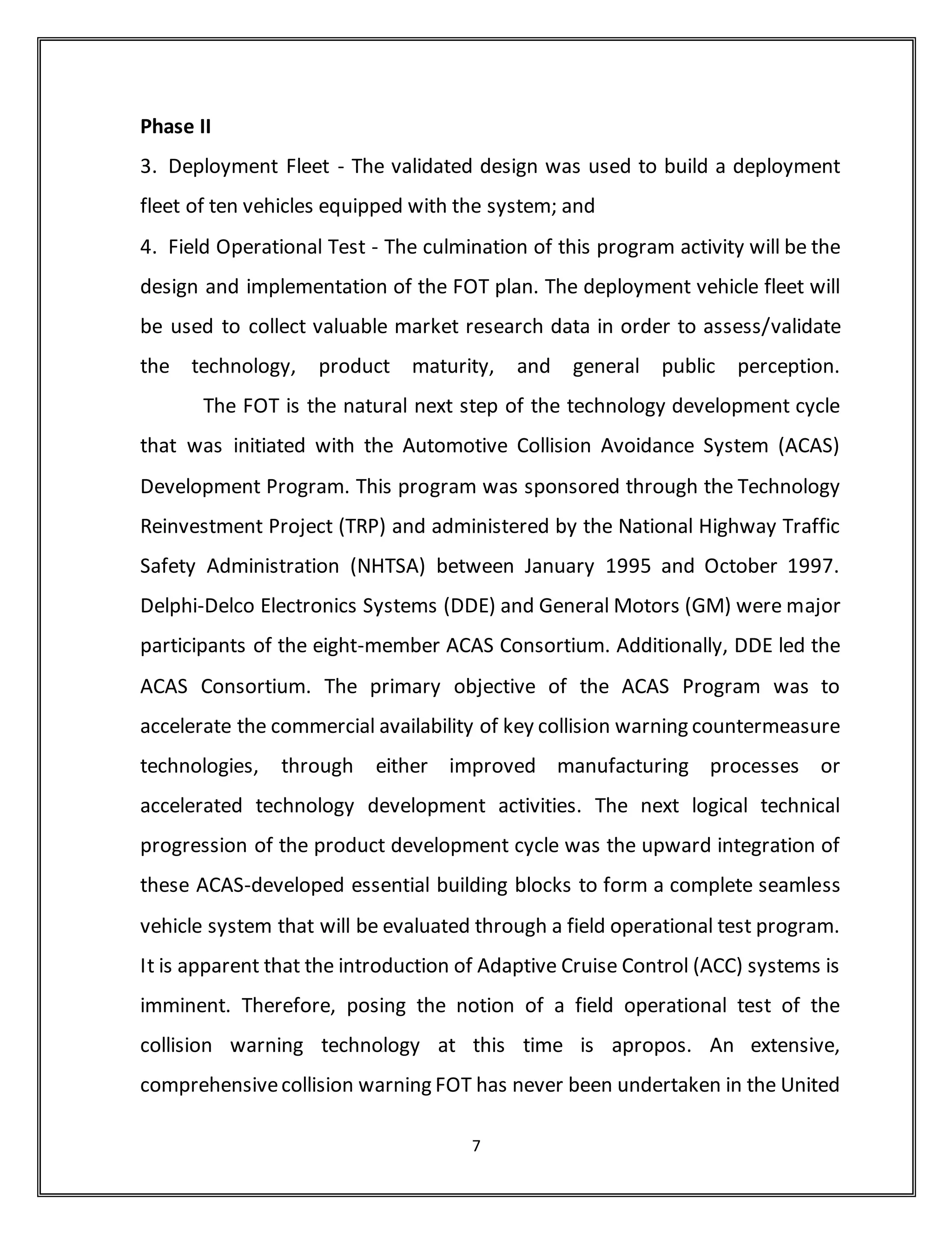 time operating functionality whenever the host vehicle is in use (above a
certain min speed). This feature is effective in detecting, assessing, and
alerting the driver of potential hazard conditions associated with rear-end
crash events in the forward region of the host vehicle. This is accomplished by
implementing an expandable system architecture that uses a combination of:
(a) a long range forward radar-based sensor that is capable of detecting and
tracking vehicular traffic, and (b) a forward vision-based sensor which detects
and tracks lanes. The proposed program effort is focused on providing
warnings to the driver, rather than taking active control of the vehicle.
Due to the complexity and breadth of the system goals, the on-going design
process has heavily relied on using the established principles of system
engineering as a framework to guide this highly focused deployment design
effort. As such, the technical activities of the program can be grouped into
four main activities within two phases. Phase I started immediately after
program inception in, June 1999, and lasted approximately 27 months. Phase
II started immediately after the end of Phase I. The objective was that the two
program phases will be continuous with minimal disruption of program flow
and continuity between them. Consequently, activities that enable the
continuous workflow into Phase II will be initiated during Phase I. The
program phases are summarized as:
Phase I
1. Development - The program initially focused on a variety of activities
associated with the enhancement, improvement, and maturation processes
applied to existing FCW technologies/components that were developed
during the ACAS Program, while accelerating the development of other key
7
 