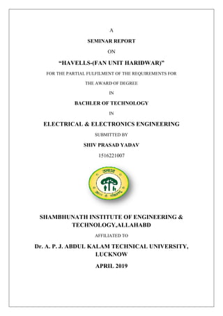 A
SEMINAR REPORT
ON
“HAVELLS-(FAN UNIT HARIDWAR)”
FOR THE PARTIAL FULFILMENT OF THE REQUIREMENTS FOR
THE AWARD OF DEGREE
IN
BACHLER OF TECHNOLOGY
IN
ELECTRICAL & ELECTRONICS ENGINEERING
SUBMITTED BY
SHIV PRASAD YADAV
1516221007
SHAMBHUNATH INSTITUTE OF ENGINEERING &
TECHNOLOGY,ALLAHABD
AFFILIATED TO
Dr. A. P. J. ABDUL KALAM TECHNICAL UNIVERSITY,
LUCKNOW
APRIL 2019
 