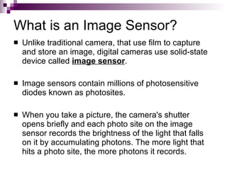 What is an Image Sensor?
   Unlike traditional camera, that use film to capture
    and store an image, digital cameras use solid-state
    device called image sensor.

   Image sensors contain millions of photosensitive
    diodes known as photosites.

   When you take a picture, the camera's shutter
    opens briefly and each photo site on the image
    sensor records the brightness of the light that falls
    on it by accumulating photons. The more light that
    hits a photo site, the more photons it records.
 