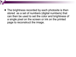    The brightness recorded by each photosite is then
    stored as a set of numbers (digital numbers) that
    can then be used to set the color and brightness of
    a single pixel on the screen or ink on the printed
    page to reconstruct the image.
 