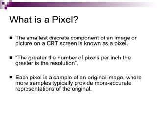 What is a Pixel?
   The smallest discrete component of an image or
    picture on a CRT screen is known as a pixel.

   “The greater the number of pixels per inch the
    greater is the resolution”.

   Each pixel is a sample of an original image, where
    more samples typically provide more-accurate
    representations of the original.
 