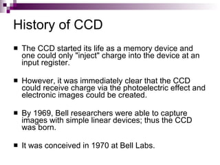 History of CCD
   The CCD started its life as a memory device and
    one could only "inject" charge into the device at an
    input register.

   However, it was immediately clear that the CCD
    could receive charge via the photoelectric effect and
    electronic images could be created.

   By 1969, Bell researchers were able to capture
    images with simple linear devices; thus the CCD
    was born.

   It was conceived in 1970 at Bell Labs.
 