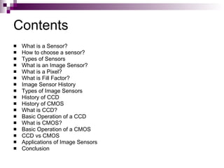 Contents
   What is a Sensor?
   How to choose a sensor?
   Types of Sensors
   What is an Image Sensor?
   What is a Pixel?
   What is Fill Factor?
   Image Sensor History
   Types of Image Sensors
   History of CCD
   History of CMOS
   What is CCD?
   Basic Operation of a CCD
   What is CMOS?
   Basic Operation of a CMOS
   CCD vs CMOS
   Applications of Image Sensors
   Conclusion
 