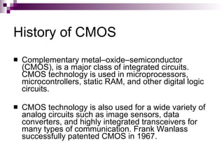 History of CMOS
   Complementary metal–oxide–semiconductor
    (CMOS), is a major class of integrated circuits.
    CMOS technology is used in microprocessors,
    microcontrollers, static RAM, and other digital logic
    circuits.

   CMOS technology is also used for a wide variety of
    analog circuits such as image sensors, data
    converters, and highly integrated transceivers for
    many types of communication. Frank Wanlass
    successfully patented CMOS in 1967.
 