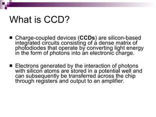 What is CCD?
   Charge-coupled devices (CCDs) are silicon-based
    integrated circuits consisting of a dense matrix of
    photodiodes that operate by converting light energy
    in the form of photons into an electronic charge.

   Electrons generated by the interaction of photons
    with silicon atoms are stored in a potential well and
    can subsequently be transferred across the chip
    through registers and output to an amplifier.
 