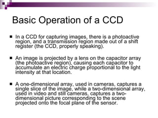 Basic Operation of a CCD
   In a CCD for capturing images, there is a photoactive
    region, and a transmission region made out of a shift
    register (the CCD, properly speaking).

   An image is projected by a lens on the capacitor array
    (the photoactive region), causing each capacitor to
    accumulate an electric charge proportional to the light
    intensity at that location.

   A one-dimensional array, used in cameras, captures a
    single slice of the image, while a two-dimensional array,
    used in video and still cameras, captures a two-
    dimensional picture corresponding to the scene
    projected onto the focal plane of the sensor.
 