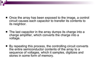    Once the array has been exposed to the image, a control
    circuit causes each capacitor to transfer its contents to
    its neighbor.

   The last capacitor in the array dumps its charge into a
    charge amplifier, which converts the charge into a
    voltage.

   By repeating this process, the controlling circuit converts
    the entire semiconductor contents of the array to a
    sequence of voltages, which it samples, digitizes and
    stores in some form of memory.
 