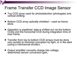 Frame Transfer CCD Image Sensor
   Top CCD array used for photodetection (photogate) and
    vertical shifting.

   Bottom CCD array optically shielded – used as frame
    store.

   Operation is pipelined: data is shifted out via the bottom
    CCDs and the horizontal CCD during integration time of
    next frame.

   Transfer from top to bottom CCD arrays must be done
    very quickly to minimize corruption by light, or in the dark
    (using a mechanical shutter).

   Output amplifier converts charge into voltage,
    determines sensor conversion gain.
 