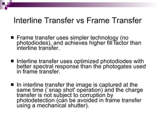 Interline Transfer vs Frame Transfer
   Frame transfer uses simpler technology (no
    photodiodes), and achieves higher fill factor than
    interline transfer.

   Interline transfer uses optimized photodiodes with
    better spectral response than the photogates used
    in frame transfer.

   In interline transfer the image is captured at the
    same time (`snap shot' operation) and the charge
    transfer is not subject to corruption by
    photodetection (can be avoided in frame transfer
    using a mechanical shutter).
 