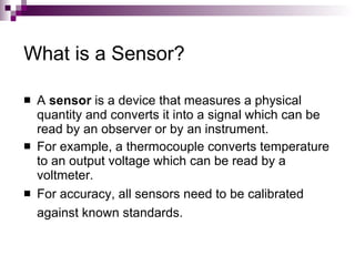 What is a Sensor?

   A sensor is a device that measures a physical
    quantity and converts it into a signal which can be
    read by an observer or by an instrument.
   For example, a thermocouple converts temperature
    to an output voltage which can be read by a
    voltmeter.
   For accuracy, all sensors need to be calibrated
    against known standards.
 