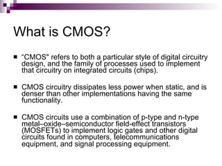 What is CMOS?
   “CMOS" refers to both a particular style of digital circuitry
    design, and the family of processes used to implement
    that circuitry on integrated circuits (chips).

   CMOS circuitry dissipates less power when static, and is
    denser than other implementations having the same
    functionality.

   CMOS circuits use a combination of p-type and n-type
    metal–oxide–semiconductor field-effect transistors
    (MOSFETs) to implement logic gates and other digital
    circuits found in computers, telecommunications
    equipment, and signal processing equipment.
 