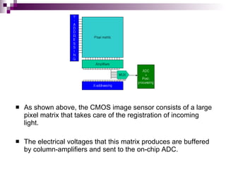    As shown above, the CMOS image sensor consists of a large
    pixel matrix that takes care of the registration of incoming
    light.

   The electrical voltages that this matrix produces are buffered
    by column-amplifiers and sent to the on-chip ADC.
 