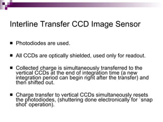 Interline Transfer CCD Image Sensor

   Photodiodes are used.

   All CCDs are optically shielded, used only for readout.

   Collected charge is simultaneously transferred to the
    vertical CCDs at the end of integration time (a new
    integration period can begin right after the transfer) and
    then shifted out.

   Charge transfer to vertical CCDs simultaneously resets
    the photodiodes, (shuttering done electronically for `snap
    shot' operation).
 