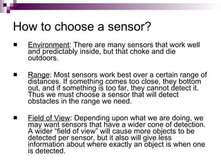 How to choose a sensor?
   Environment: There are many sensors that work well
    and predictably inside, but that choke and die
    outdoors.

   Range: Most sensors work best over a certain range of
    distances. If something comes too close, they bottom
    out, and if something is too far, they cannot detect it.
    Thus we must choose a sensor that will detect
    obstacles in the range we need.

   Field of View: Depending upon what we are doing, we
    may want sensors that have a wider cone of detection.
    A wider “field of view” will cause more objects to be
    detected per sensor, but it also will give less
    information about where exactly an object is when one
    is detected.
 