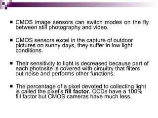    CMOS image sensors can switch modes on the fly
    between still photography and video.

   CMOS sensors excel in the capture of outdoor
    pictures on sunny days, they suffer in low light
    conditions.

   Their sensitivity to light is decreased because part of
    each photosite is covered with circuitry that filters
    out noise and performs other functions.

   The percentage of a pixel devoted to collecting light
    is called the pixel’s fill factor. CCDs have a 100%
    fill factor but CMOS cameras have much less.
 