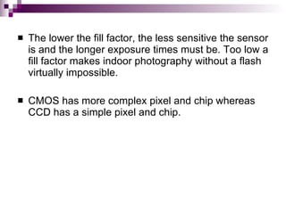    The lower the fill factor, the less sensitive the sensor
    is and the longer exposure times must be. Too low a
    fill factor makes indoor photography without a flash
    virtually impossible.

   CMOS has more complex pixel and chip whereas
    CCD has a simple pixel and chip.
 