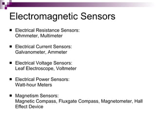 Electromagnetic Sensors
   Electrical Resistance Sensors:
    Ohmmeter, Multimeter

   Electrical Current Sensors:
    Galvanometer, Ammeter

   Electrical Voltage Sensors:
    Leaf Electroscope, Voltmeter

   Electrical Power Sensors:
    Watt-hour Meters

   Magnetism Sensors:
    Magnetic Compass, Fluxgate Compass, Magnetometer, Hall
    Effect Device
 