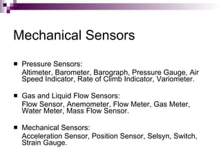 Mechanical Sensors
   Pressure Sensors:
    Altimeter, Barometer, Barograph, Pressure Gauge, Air
    Speed Indicator, Rate of Climb Indicator, Variometer.

   Gas and Liquid Flow Sensors:
    Flow Sensor, Anemometer, Flow Meter, Gas Meter,
    Water Meter, Mass Flow Sensor.

   Mechanical Sensors:
    Acceleration Sensor, Position Sensor, Selsyn, Switch,
    Strain Gauge.
 