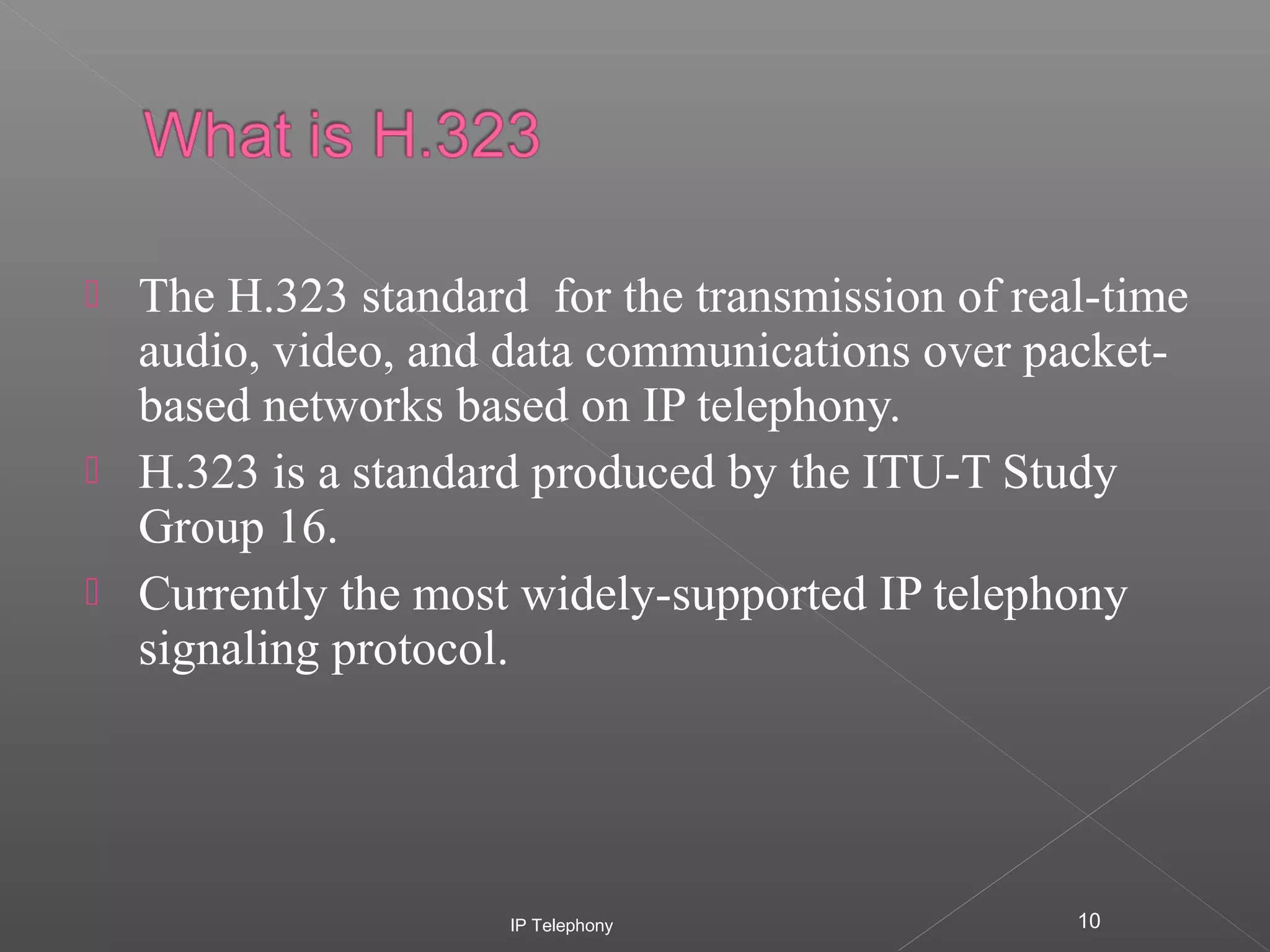 




The H.323 standard for the transmission of real-time
audio, video, and data communications over packetbased networks based on IP telephony.
H.323 is a standard produced by the ITU-T Study
Group 16.
Currently the most widely-supported IP telephony
signaling protocol.

IP Telephony

10

 