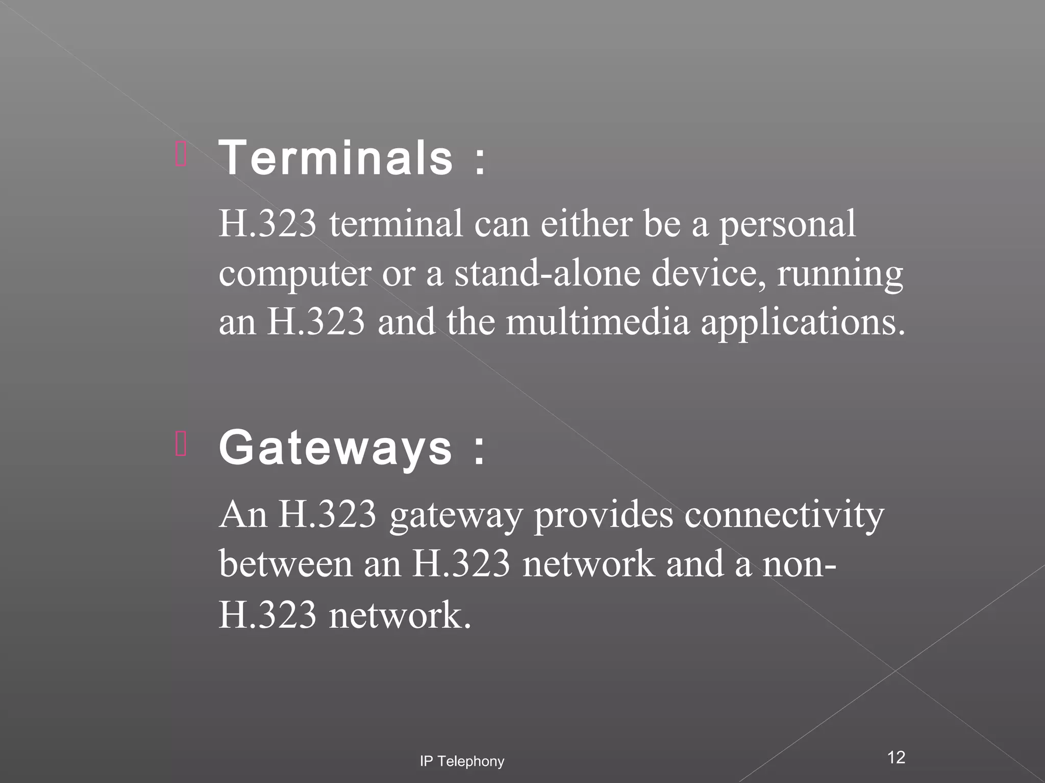 

Terminals :
H.323 terminal can either be a personal
computer or a stand-alone device, running
an H.323 and the multimedia applications.



Gateways :
An H.323 gateway provides connectivity
between an H.323 network and a nonH.323 network.

IP Telephony

12

 