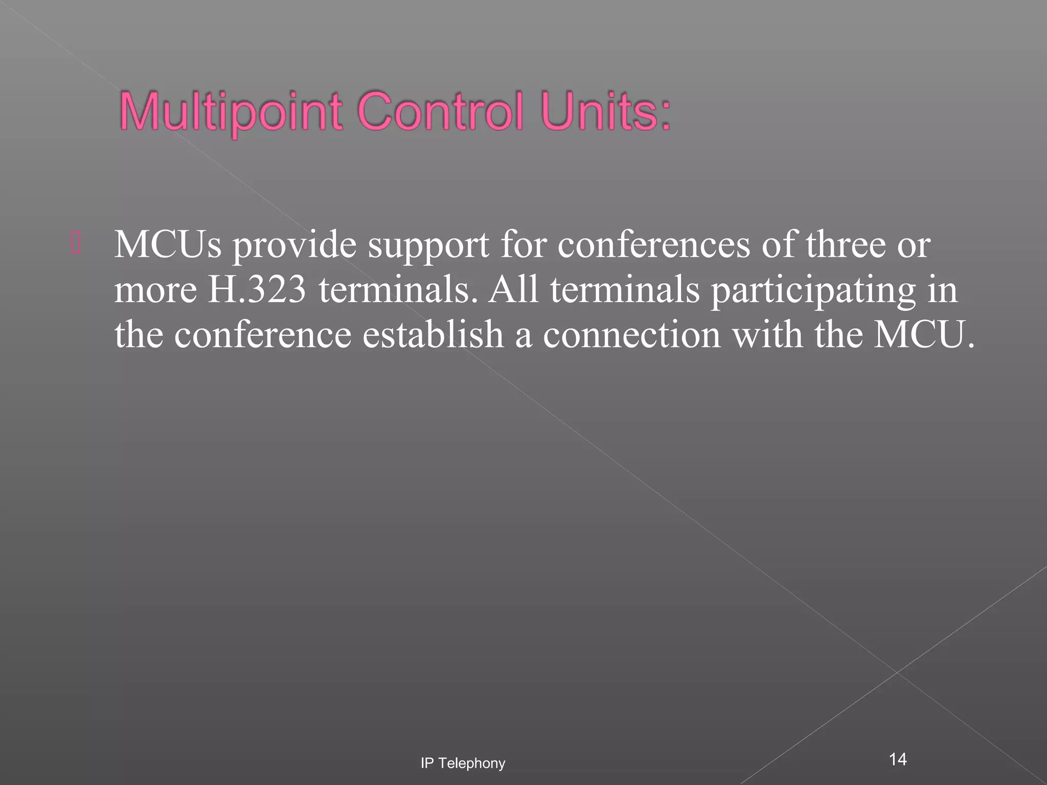 

MCUs provide support for conferences of three or
more H.323 terminals. All terminals participating in
the conference establish a connection with the MCU.

IP Telephony

14

 