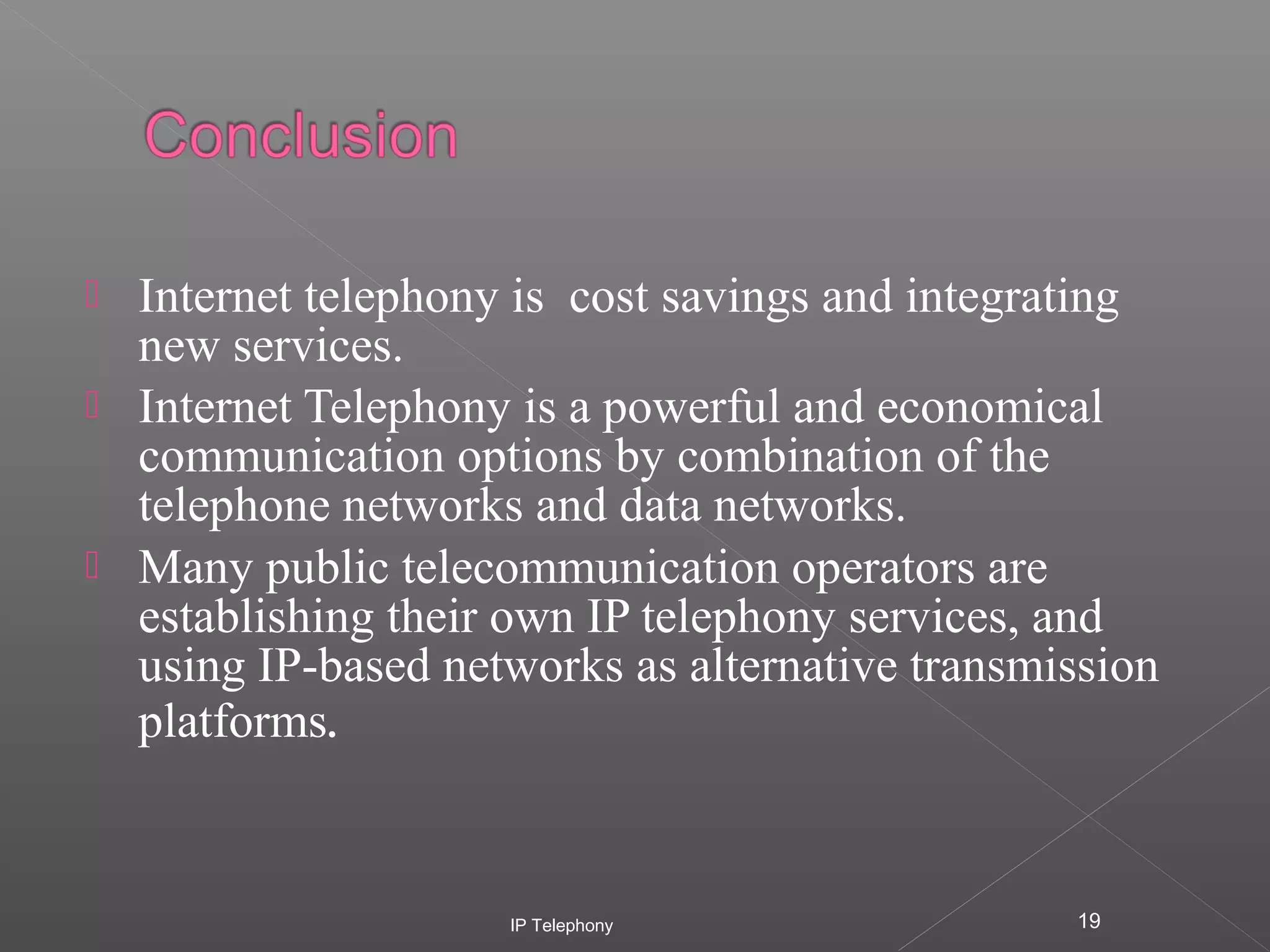




Internet telephony is cost savings and integrating
new services.
Internet Telephony is a powerful and economical
communication options by combination of the
telephone networks and data networks.
Many public telecommunication operators are
establishing their own IP telephony services, and
using IP-based networks as alternative transmission
platforms.

IP Telephony

19

 