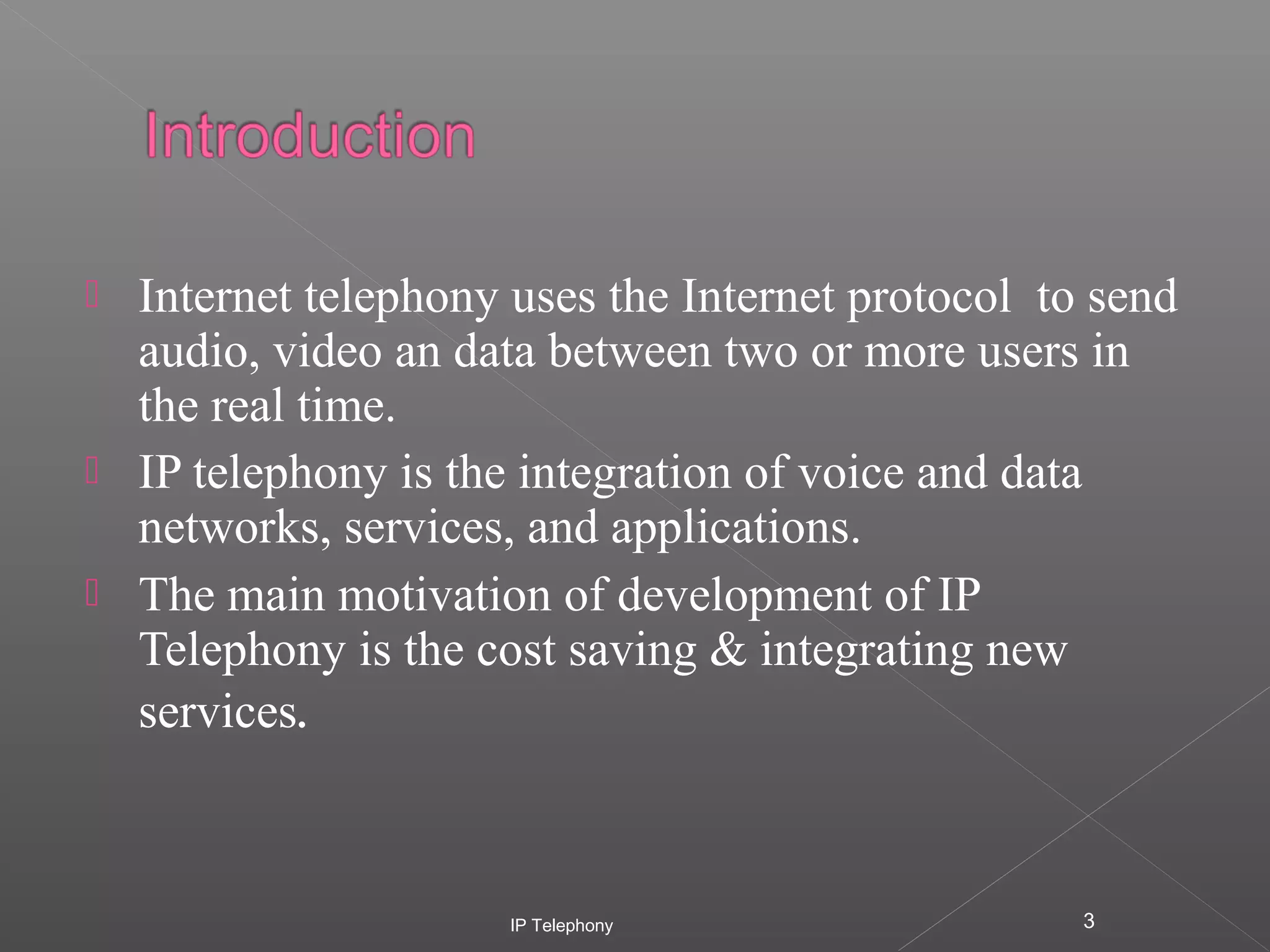




Internet telephony uses the Internet protocol to send
audio, video an data between two or more users in
the real time.
IP telephony is the integration of voice and data
networks, services, and applications.
The main motivation of development of IP
Telephony is the cost saving & integrating new
services.

IP Telephony

3

 
