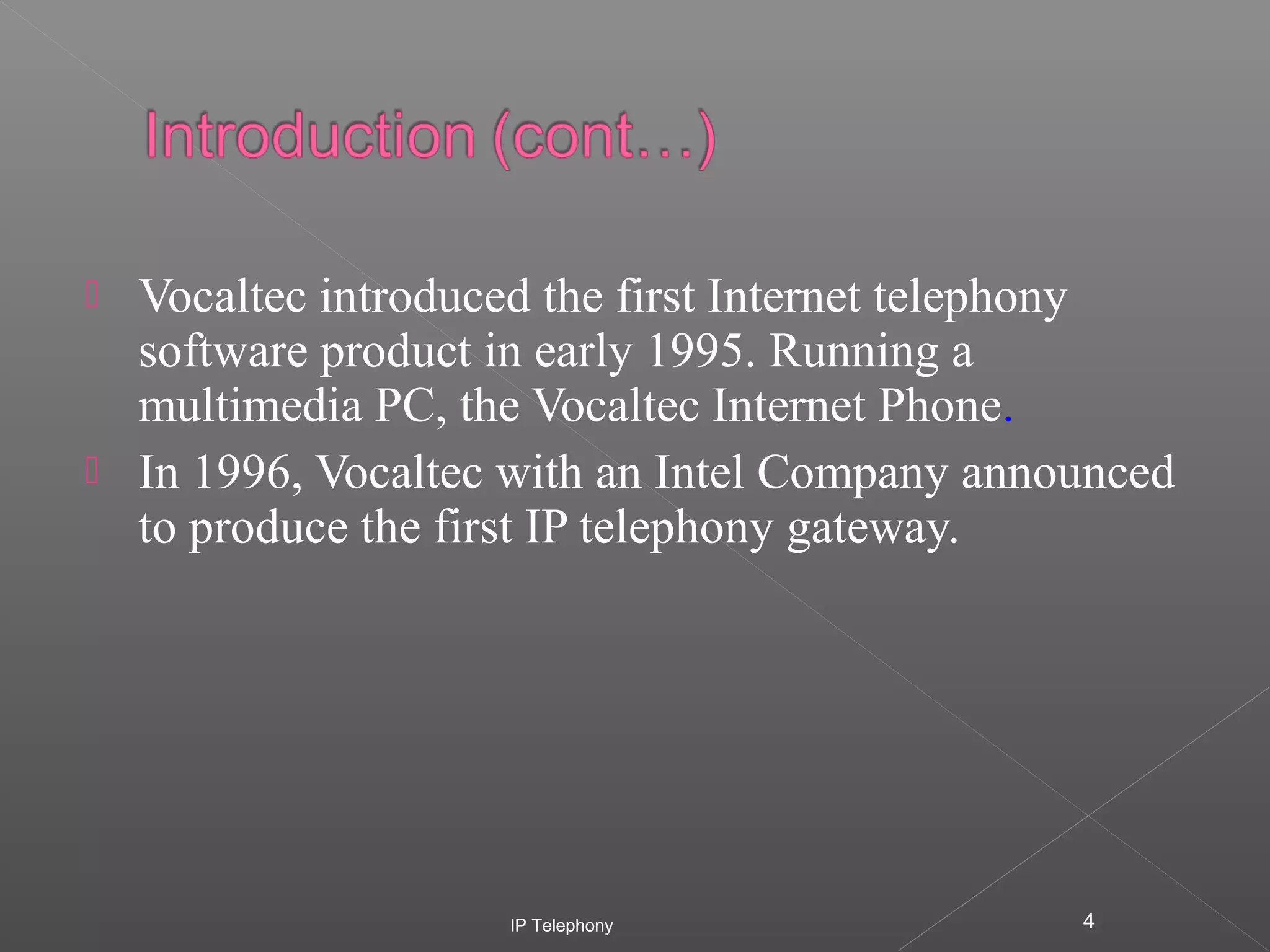 



Vocaltec introduced the first Internet telephony
software product in early 1995. Running a
multimedia PC, the Vocaltec Internet Phone.
In 1996, Vocaltec with an Intel Company announced
to produce the first IP telephony gateway.

IP Telephony

4

 
