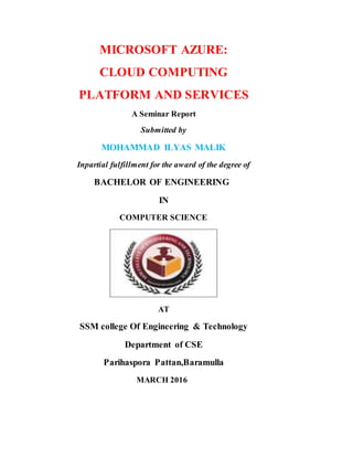 MICROSOFT AZURE:
CLOUD COMPUTING
PLATFORM AND SERVICES
A Seminar Report
Submitted by
MOHAMMAD ILYAS MALIK
Inpartial fulfillment for the award of the degree of
BACHELOR OF ENGINEERING
IN
COMPUTER SCIENCE
AT
SSM college Of Engineering & Technology
Department of CSE
Parihaspora Pattan,Baramulla
MARCH 2016
 