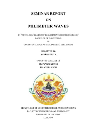 SEMINAR REPORT
ON
MILIMETER WAVES
IN PARTIAL FULFILLMENT OF REQUIREMENTS FOR THE DEGREE OF
BACHELOR OF ENGINEERING
IN
COMPUTER SCIENCE AND ENGINEERING DEPARTMENT
SUBMITTED BY:
AASHISH GUPTA
UNDER THE GUIDANCE OF
ER. PANKAJ KUMAR
ER. ANSHU SINGH
DEPARTMENT OF COMPUTER SCIENCE AND ENGINEERING
FACULTY OF ENGINEERING AND TECHNOLOGY
UNIVERSITY OF LUCKNOW
LUCKNOW
 