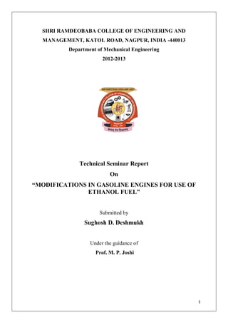 SHRI RAMDEOBABA COLLEGE OF ENGINEERING AND
  MANAGEMENT, KATOL ROAD, NAGPUR, INDIA -440013
          Department of Mechanical Engineering
                       2012-2013




              Technical Seminar Report
                          On
“MODIFICATIONS IN GASOLINE ENGINES FOR USE OF
               ETHANOL FUEL”


                      Submitted by
                Sughosh D. Deshmukh


                  Under the guidance of
                    Prof. M. P. Joshi




                                                  1
 