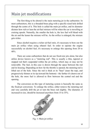 Main jet modifications
       The first thing to be altered is the main metering jet in the carburettor. In
most carburettors, this is a threaded brass plug with a specific-sized hole drilled
through the centre of it. This hole is called the main jet orifice, and its diameter
dictates how rich or lean the air/fuel mixture will be when the car is travelling at
cruising speeds. Naturally, the smaller the hole is, the less fuel will blend with
the air and the leaner the mixture will be. As the orifice is enlarged, the mixture
gets richer.

      Since alcohol requires a richer air/fuel ratio, it's necessary to bore out the
main jet orifice when using ethanol fuel. In order to operate the engine
successfully on alcohol fuel, it's necessary to enlarge this opening from 20 to
40%.

       There are some carburettors that do not use fixed-size jets alone, but also
utilize device known as a "metering rod". This is usually a thin, tapered or
stepped rod that's suspended within the jet orifice, which may or may not be
removable. The fuel, in this case is drawn through the space between the rod
and its housing. Depending on how far the throttle is opened, the metering rod is
lifted out of the hole. Since the rod is thick at its "base" (near the top), and
progressively thinner at its tip (toward the bottom) - the farther it's drawn out of
the hole, the more fuel is allowed to flow between the central rod and the
opening.

       The conversion on this type of metering system is basically the same as
the fixed-jet conversion. To enlarge the orifice, either remove the metering rod
and very carefully drill the jet or turn the brass rod slightly. The diameter, if
increased in size, should be increased anywhere from 15 to 35%.




                         Fig. 1: Main jet orifice

                                                                                 10
 