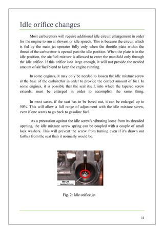 Idle orifice changes
       Most carburettors will require additional idle circuit enlargement in order
for the engine to run at slowest or idle speeds. This is because the circuit which
is fed by the main jet operates fully only when the throttle plate within the
throat of the carburettor is opened past the idle position. When the plate is in the
idle position, the air/fuel mixture is allowed to enter the manifold only through
the idle orifice. If this orifice isn't large enough, it will not provide the needed
amount of air/fuel blend to keep the engine running.

       In some engines, it may only be needed to loosen the idle mixture screw
at the base of the carburettor in order to provide the correct amount of fuel. In
some engines, it is possible that the seat itself, into which the tapered screw
extends, must be enlarged in order to accomplish the same thing.

      In most cases, if the seat has to be bored out, it can be enlarged up to
50%. This will allow a full range of adjustment with the idle mixture screw,
even if one wants to go back to gasoline fuel.

        As a precaution against the idle screw's vibrating loose from its threaded
opening, the idle mixture screw spring can be coupled with a couple of small
lock washers. This will prevent the screw from turning even if it's drawn out
farther from the seat than it normally would be.




                            Fig. 2: Idle orifice jet




                                                                                 11
 