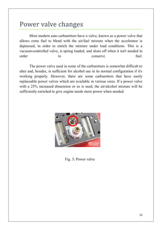 Power valve changes
      Most modern auto carburettors have a valve, known as a power valve that
allows extra fuel to blend with the air/fuel mixture when the accelerator is
depressed, in order to enrich the mixture under load conditions. This is a
vacuum-controlled valve, is spring loaded, and shuts off when it isn't needed in
order                   to                    conserve                      fuel.

       The power valve used in some of the carburettors is somewhat difficult to
alter and, besides, is sufficient for alcohol use in its normal configuration if it's
working properly. However, there are some carburettors that have easily
replaceable power valves which are available in various sizes. If a power valve
with a 25% increased dimension or so is used, the air/alcohol mixture will be
sufficiently enriched to give engine needs more power when needed.




                               Fig. 3: Power valve




                                                                                  12
 