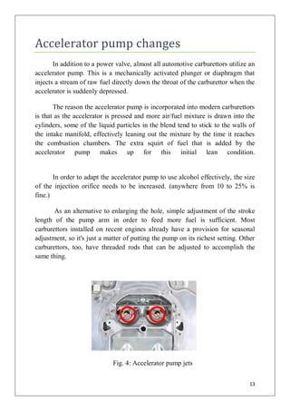 Accelerator pump changes
       In addition to a power valve, almost all automotive carburettors utilize an
accelerator pump. This is a mechanically activated plunger or diaphragm that
injects a stream of raw fuel directly down the throat of the carburettor when the
accelerator is suddenly depressed.

       The reason the accelerator pump is incorporated into modern carburettors
is that as the accelerator is pressed and more air/fuel mixture is drawn into the
cylinders, some of the liquid particles in the blend tend to stick to the walls of
the intake manifold, effectively leaning out the mixture by the time it reaches
the combustion chambers. The extra squirt of fuel that is added by the
accelerator pump makes up for this initial lean condition.


       In order to adapt the accelerator pump to use alcohol effectively, the size
of the injection orifice needs to be increased. (anywhere from 10 to 25% is
fine.)

       As an alternative to enlarging the hole, simple adjustment of the stroke
length of the pump arm in order to feed more fuel is sufficient. Most
carburettors installed on recent engines already have a provision for seasonal
adjustment, so it's just a matter of putting the pump on its richest setting. Other
carburettors, too, have threaded rods that can be adjusted to accomplish the
same thing.




                             Fig. 4: Accelerator pump jets


                                                                                 13
 