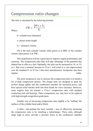 Compression ratio changes
The ratio is calculated by the following formula:



Where,

      b= cylinder bore (diameter)

      s= piston stroke length

      Vc= clearance volume.

     CR is the ratio cylinder volume when piston is at BDC to the cylinder
volume when piston is at TDC.

       This modification will do a great deal to improve engine performance and
economy. The compression ratio hike will take advantage of the potential that
ethanol has to offer as a fuel. Optimally, the ratio can be increased to 14- or 15-
to-1. But even a nominal increase to 12-to-1 will result in a vast improvement
over the standard 8- or 8.5-to-1 that most manufacturers incorporate into their
engines                                                                      today.

       The most inexpensive way to increase the compression ratio is to install a
set of high compression pistons. The forged units are designed to pack the
air/fuel charge tightly into the combustion chamber for increased power, and
have special relief notches built into their heads for valve clearance. However,
some engines may not tolerate a 15-to-1 compression ratio with standard
connecting rods and bearings. These components, too, may have to be replaced
with high-strength competition grade parts.

      Another way of increasing compression ratio slightly is by "milling'' the
surfaces of the cylinder head and/or block.

      A third - and perhaps the most versatile - way of effectively increasing
the compression ratio is by installing a turbocharger. These units, although
range high in price, provide a pressure boost in the combustion chamber


                                                                                14
 