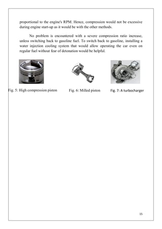 proportional to the engine's RPM. Hence, compression would not be excessive
       during engine start-up as it would be with the other methods.

             No problem is encountered with a severe compression ratio increase,
       unless switching back to gasoline fuel. To switch back to gasoline, installing a
       water injection cooling system that would allow operating the car even on
       regular fuel without fear of detonation would be helpful.




Fig. 5: High compression piston        Fig. 6: Milled piston      Fig. 7: A turbocharger




                                                                                     15
 
