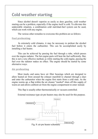 Cold weather starting
       Since alcohol doesn't vaporize as easily as does gasoline, cold weather
starting can be a problem, especially if the engine itself is cold. To alleviate this
undesirable situation, a combination cold start/dual-fuel system can be used,
which can work with any engine.
      The various other remedies to overcome this problem are as follows:
Fuel preheating

        In extremely cold climates, it may be necessary to preheat the alcohol
fuel before it enters the carburettor. This can be accomplished easily by
installing a fuel heater.

        This can be achieved by passing the fuel through a tube, which passes
over the engine radiator. The hot engine parts will heat the fuel sufficiently. But,
this is not a very effective method, as while starting the cold engine, passing the
fuel over the radiator makes no effect. The engine should be started by some
alternative ways.

Air preheating

      Most trucks and autos have air filter housings which are designed to
allow heated air from around the exhaust manifold to channel through a duct
and enter the carburettor when the engine first starts from a cold state. As the
engine warms up, a flap within the air cleaner "snorkel" shuts off this supply of
warm air and allows ambient air from the engine compartment to enter instead.

      This flap is usually either thermostatically or vacuum controlled.

      External resistance type air pre heaters may also be used for this purpose.




                      Fig. 8: air pre heater schematic

                                                                                  16
 