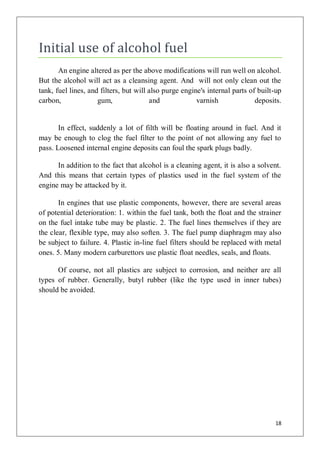 Initial use of alcohol fuel
       An engine altered as per the above modifications will run well on alcohol.
But the alcohol will act as a cleansing agent. And will not only clean out the
tank, fuel lines, and filters, but will also purge engine's internal parts of built-up
carbon,              gum,               and             varnish              deposits.


       In effect, suddenly a lot of filth will be floating around in fuel. And it
may be enough to clog the fuel filter to the point of not allowing any fuel to
pass. Loosened internal engine deposits can foul the spark plugs badly.

      In addition to the fact that alcohol is a cleaning agent, it is also a solvent.
And this means that certain types of plastics used in the fuel system of the
engine may be attacked by it.

       In engines that use plastic components, however, there are several areas
of potential deterioration: 1. within the fuel tank, both the float and the strainer
on the fuel intake tube may be plastic. 2. The fuel lines themselves if they are
the clear, flexible type, may also soften. 3. The fuel pump diaphragm may also
be subject to failure. 4. Plastic in-line fuel filters should be replaced with metal
ones. 5. Many modern carburettors use plastic float needles, seals, and floats.

      Of course, not all plastics are subject to corrosion, and neither are all
types of rubber. Generally, butyl rubber (like the type used in inner tubes)
should be avoided.




                                                                                   18
 