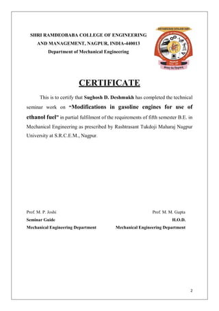 SHRI RAMDEOBABA COLLEGE OF ENGINEERING
      AND MANAGEMENT, NAGPUR, INDIA-440013
            Department of Mechanical Engineering




                         CERTIFICATE
       This is to certify that Sughosh D. Deshmukh has completed the technical
seminar work on “Modifications in gasoline engines for use of
ethanol fuel” in partial fulfilment of the requirements of fifth semester B.E. in
Mechanical Engineering as prescribed by Rashtrasant Tukdoji Maharaj Nagpur
University at S.R.C.E.M., Nagpur.




Prof. M. P. Joshi                                            Prof. M. M. Gupta
Seminar Guide                                                          H.O.D.
Mechanical Engineering Department          Mechanical Engineering Department




                                                                                 2
 