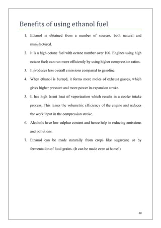 Benefits of using ethanol fuel
 1. Ethanol is obtained from a number of sources, both natural and

    manufactured.

 2. It is a high octane fuel with octane number over 100. Engines using high

    octane fuels can run more efficiently by using higher compression ratios.

 3. It produces less overall emissions compared to gasoline.

 4. When ethanol is burned, it forms more moles of exhaust gasses, which

    gives higher pressure and more power in expansion stroke.

 5. It has high latent heat of vaporization which results in a cooler intake

    process. This raises the volumetric efficiency of the engine and reduces

    the work input in the compression stroke.

 6. Alcohols have low sulphur content and hence help in reducing emissions

    and pollutions.

 7. Ethanol can be made naturally from crops like sugarcane or by

    fermentation of food grains. (It can be made even at home!)




                                                                           20
 