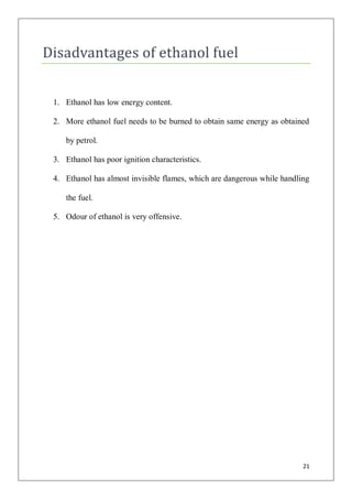 Disadvantages of ethanol fuel


 1. Ethanol has low energy content.

 2. More ethanol fuel needs to be burned to obtain same energy as obtained

    by petrol.

 3. Ethanol has poor ignition characteristics.

 4. Ethanol has almost invisible flames, which are dangerous while handling

    the fuel.

 5. Odour of ethanol is very offensive.




                                                                         21
 