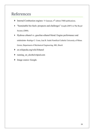 References
  Internal Combustion engines- V Ganesan, 4th edition TMH publications.

  "Sustainable bio-fuels: prospects and challenges” Joseph (2007) in The Royal

    Society (2008).

  Hydrous ethanol vs. gasoline-ethanol blend: Engine performance and

    emissions- Rodrigo C. Costa, José R. Sodré Pontifical Catholic University of Minas

    Gerais, Department of Mechanical Engineering, MG, Brazil.

  en.wikipedia.org/wiki/Ethanol

  running_on_alcohol.tripod.com

  Image source: Google.




                                                                                    24
 