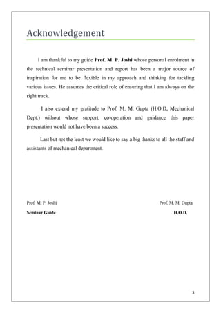 Acknowledgement

      I am thankful to my guide Prof. M. P. Joshi whose personal enrolment in
the technical seminar presentation and report has been a major source of
inspiration for me to be flexible in my approach and thinking for tackling
various issues. He assumes the critical role of ensuring that I am always on the
right track.

        I also extend my gratitude to Prof. M. M. Gupta (H.O.D, Mechanical
Dept.) without whose support, co-operation and guidance this paper
presentation would not have been a success.

       Last but not the least we would like to say a big thanks to all the staff and
assistants of mechanical department.




Prof. M. P. Joshi                                                 Prof. M. M. Gupta

Seminar Guide                                                            H.O.D.




                                                                                   3
 