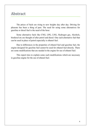 Abstract

      The prices of fuels are rising to new heights day after day. Driving for
pleasure has been a thing of past. The need for using some alternatives for
gasoline or diesel fuel is the need of the hour.

      Some alternative fuels like CNG, LPG, LNG, Hydrogen gas, Alcohols,
biodiesel etc are thought of after petrol and diesel. One such alternative fuel that
can be used in place of petrol especially is ethanol fuel.

      Due to differences in the properties of ethanol fuel and gasoline fuel, the
engine designed for gasoline fuel cannot be used for ethanol fuel directly. There
are some modifications that are needed in the engine for use of ethanol fuel.

      This report tries to explain some such modifications which are necessary
in gasoline engine for the use of ethanol fuel.




                                                                                   4
 