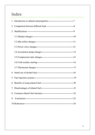 Index
1. Introduction to ethanol and properties----------------------------------7

2. Comparison between different fuels ------------------------------------8

3. Modifications --------------------------------------------------------------9

   3.1. Mainjet changes-------------------------------------------------------10

   3.2. Idle orifice changes---------------------------------------------------11

   3.3. Power valve changes-------------------------------------------------12

   3.4. Accelerator pump changes-------------------------------------------13

   3.5. Compression ratio changes------------------------------------------14

   3.6. Cold weather starting-------------------------------------------------16

   3.7. Thermostat changes---------------------------------------------------17

4. Initial use of alcohol fuel-------------------------------------------------18

5. Fuel injection systems-----------------------------------------------------19

6. Benefits of using ethanol fuel--------------------------------------------20

7. Disadvantages of ethanol fuel--------------------------------------------21

8. Common ethanol fuel mixtures------------------------------------------22

9. Conclusion-----------------------------------------------------------------23

10. References------------------------------------------------------------------24




                                                                                     5
 
