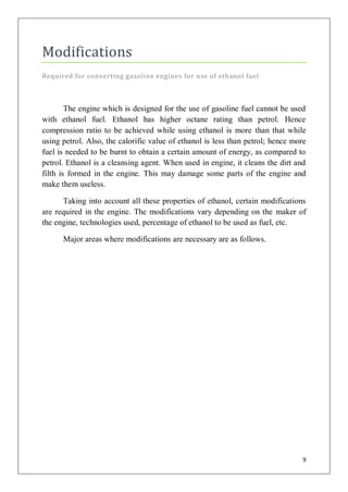 Modifications
Required for converting gasoline engines for use of ethanol fuel



        The engine which is designed for the use of gasoline fuel cannot be used
with ethanol fuel. Ethanol has higher octane rating than petrol. Hence
compression ratio to be achieved while using ethanol is more than that while
using petrol. Also, the calorific value of ethanol is less than petrol; hence more
fuel is needed to be burnt to obtain a certain amount of energy, as compared to
petrol. Ethanol is a cleansing agent. When used in engine, it cleans the dirt and
filth is formed in the engine. This may damage some parts of the engine and
make them useless.

      Taking into account all these properties of ethanol, certain modifications
are required in the engine. The modifications vary depending on the maker of
the engine, technologies used, percentage of ethanol to be used as fuel, etc.

      Major areas where modifications are necessary are as follows.




                                                                                 9
 
